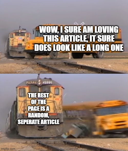 I thought it was just the article | WOW, I SURE AM LOVING THIS ARTICLE, IT SURE DOES LOOK LIKE A LONG ONE; THE REST OF THE PAGE IS A RANDOM, SEPERATE ARTICLE | image tagged in a train hitting a school bus,the news | made w/ Imgflip meme maker