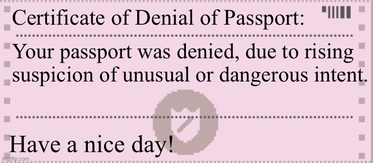 Papers please citation | Certificate of Denial of Passport: Have a nice day! Your passport was denied, due to rising suspicion of unusual or dangerous intent. | image tagged in papers please citation | made w/ Imgflip meme maker