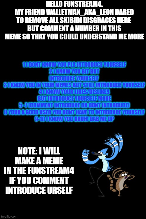 hello guys | HELLO FUNSTREAM4.
MY FRIEND WALLETMAN_AKA_LEON DARED
TO REMOVE ALL SKIBIDI DISGRACES HERE 
BUT COMMENT A NUMBER IN THIS MEME SO THAT YOU COULD UNDERSTAND ME MORE; 1 I DONT KNOW YOU PLS INTRODUCE YOURSELF
2 I KNOW YOU BIT BUT INTRODUCE YOURSELF 
3 I KNOW YOU IN YOUR MEMES BUT STILL INTRODUCE YOURSELF
4 I KNOW YOUR LIKES/DISLIKES BUT INTRODUCE YOURSELF MORE
5 -7 (COMMENT INTRODUCE OR DONT INTRODUCE)
8 YOUR A GOOD USER YOU DONT HAVE TO INTRODUCE YOURSELF
9-10 I KNOW YOU BRUH! DAB ME UP; NOTE: I WILL MAKE A MEME IN THE FUNSTREAM4 IF YOU COMMENT INTRODUCE URSELF | image tagged in introduce_meself | made w/ Imgflip meme maker