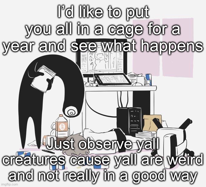 Avogado6 | I’d like to put you all in a cage for a year and see what happens; Just observe yall creatures cause yall are weird and not really in a good way | image tagged in avogado6 | made w/ Imgflip meme maker