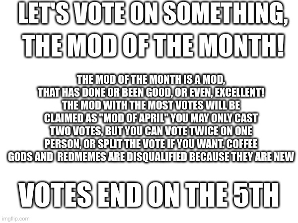 LET'S VOTE ON SOMETHING, THE MOD OF THE MONTH! THE MOD OF THE MONTH IS A MOD, THAT HAS DONE OR BEEN GOOD, OR EVEN, EXCELLENT! THE MOD WITH THE MOST VOTES WILL BE CLAIMED AS "MOD OF APRIL" YOU MAY ONLY CAST TWO VOTES, BUT YOU CAN VOTE TWICE ON ONE PERSON, OR SPLIT THE VOTE IF YOU WANT. COFFEE GODS AND  REDMEMES ARE DISQUALIFIED BECAUSE THEY ARE NEW; VOTES END ON THE 5TH | made w/ Imgflip meme maker