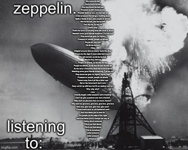 zeppelin announcement temp | Mm-noom-ba-deh
Doom-boom-ba-beh
Doo-boo-boom-ba-beh-beh
Pressure pushin' down on me
Pressin' down on you, no man ask for
Under pressure that brings a building down
Splits a family in two, puts people on streets
Mm-ba-ba-beh, mm-ba-ba-beh
Dee-day-da, ee-day-da
That's okay
That's the terror of knowing what this world is about
Watchin' some good friends screamin', "Let me out"
Pray tomorrow gets me higher
Pressure on people, people on streets
Da-da-da, mm-mm
Da-da-da-ba-bum
Okay
Chippin' around, kick my brains 'round the floor
These are the days it never rains but it pours
Ee-doh-ba-buh, ee-da-ba-ba-bop
Mm-bo-bop, beh-lup
People on streets, ee-da-dee-da-day
People on streets, ee-da-dee-da-dee-da-dee-da
It's the terror of knowing what this world is about
Watching some good friends screaming, "Let me out"
Pray tomorrow gets me higher, higher, high
Pressure on people, people on streets
Turned away from it all like a blind man
Sat on the fence but it don't work
Keep comin' up with love but it's so slashed and torn
Why, why, why?
Love
Insanity laughs under pressure we're breaking
Can't we give ourselves one more chance?
Why can't we give love that one more chance?
Why can't we give love, give love, give love, give love
Give love, give love, give love, give love?
'Cause love's such an old-fashioned word
And love dares you to care for
The people on the edge of the night
And love dares you to change our way of
Caring about ourselves
This is our last dance
This is our last dance
This is ourselves
Under pressure
Under pressure
Pressure | image tagged in zeppelin announcement temp | made w/ Imgflip meme maker