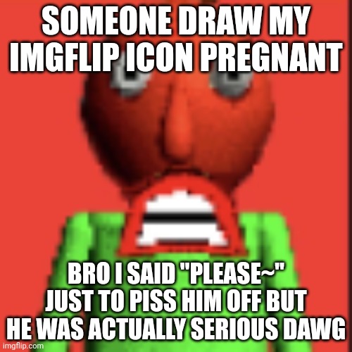 :IMSOMAD: | SOMEONE DRAW MY IMGFLIP ICON PREGNANT; BRO I SAID "PLEASE~" JUST TO PISS HIM OFF BUT HE WAS ACTUALLY SERIOUS DAWG | image tagged in imsomad | made w/ Imgflip meme maker
