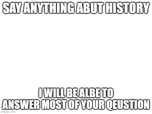 SAY ANYTHING ABUT HISTORY; I WILL BE ALBE TO ANSWER MOST OF YOUR QEUSTION | made w/ Imgflip meme maker