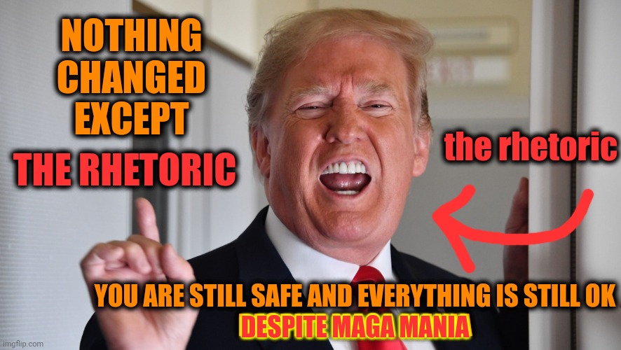Maga Mania | NOTHING CHANGED EXCEPT; THE RHETORIC; the rhetoric; YOU ARE STILL SAFE AND EVERYTHING IS STILL OK
DESPITE MAGA MANIA; DESPITE MAGA MANIA | image tagged in trump with his mouth open which is how the trouble starts,maga,maga mania,trump lies,lock him up,memes | made w/ Imgflip meme maker
