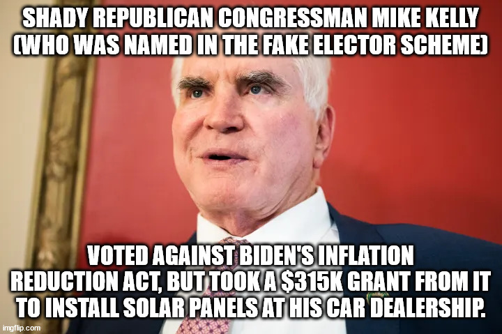 Typical GOP corruption and hypocrisy. VOTE THEM OUT. | SHADY REPUBLICAN CONGRESSMAN MIKE KELLY
(WHO WAS NAMED IN THE FAKE ELECTOR SCHEME); VOTED AGAINST BIDEN'S INFLATION REDUCTION ACT, BUT TOOK A $315K GRANT FROM IT TO INSTALL SOLAR PANELS AT HIS CAR DEALERSHIP. | image tagged in mike kelly corrupt,would you buy a used car from this man | made w/ Imgflip meme maker