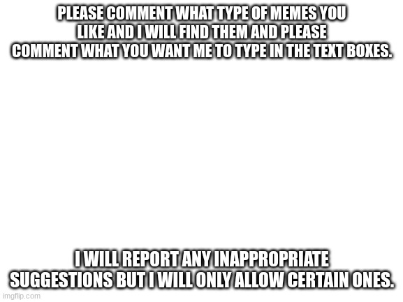 I completely ran out of ideas. :( | PLEASE COMMENT WHAT TYPE OF MEMES YOU LIKE AND I WILL FIND THEM AND PLEASE COMMENT WHAT YOU WANT ME TO TYPE IN THE TEXT BOXES. I WILL REPORT ANY INAPPROPRIATE SUGGESTIONS BUT I WILL ONLY ALLOW CERTAIN ONES. | image tagged in blank white template | made w/ Imgflip meme maker