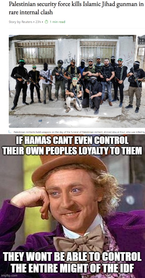They cant even control their own people | IF HAMAS CANT EVEN CONTROL THEIR OWN PEOPLES LOYALTY TO THEM; THEY WONT BE ABLE TO CONTROL THE ENTIRE MIGHT OF THE IDF | image tagged in memes,creepy condescending wonka,israel,palestine,terrorists | made w/ Imgflip meme maker