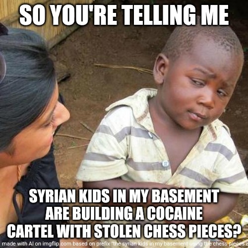 ai has imagiention | SO YOU'RE TELLING ME; SYRIAN KIDS IN MY BASEMENT ARE BUILDING A COCAINE CARTEL WITH STOLEN CHESS PIECES? | image tagged in memes,third world skeptical kid | made w/ Imgflip meme maker