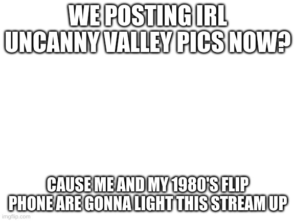 Blank White Template | WE POSTING IRL UNCANNY VALLEY PICS NOW? CAUSE ME AND MY 1980'S FLIP PHONE ARE GONNA LIGHT THIS STREAM UP | image tagged in blank white template | made w/ Imgflip meme maker