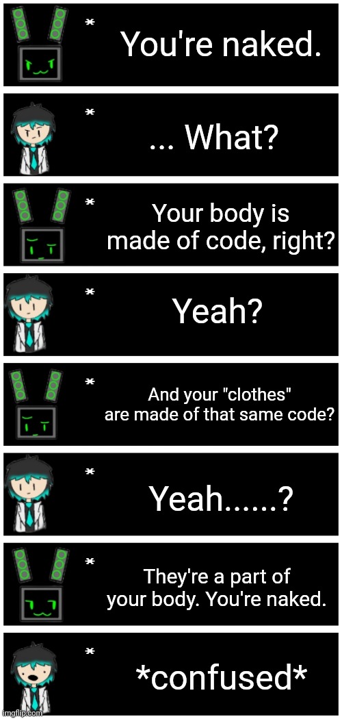 Just data giving sap an existential crisis | You're naked. ... What? Your body is made of code, right? Yeah? And your "clothes" are made of that same code? Yeah......? They're a part of your body. You're naked. *confused* | image tagged in 4 undertale textboxes | made w/ Imgflip meme maker