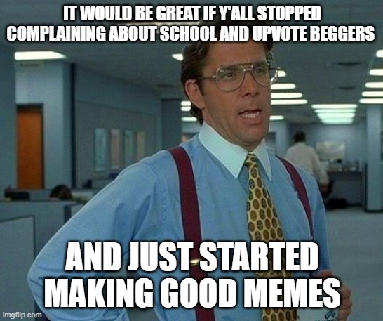 I can't make very good memes so I beg this of you | IT WOULD BE GREAT IF Y'ALL STOPPED COMPLAINING ABOUT SCHOOL AND UPVOTE BEGGERS; AND JUST STARTED MAKING GOOD MEMES | image tagged in memes,that would be great,funny,help,complaining,school | made w/ Imgflip meme maker