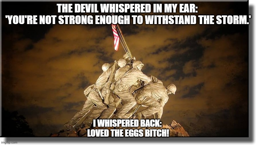 The Devil whispered in my ear: 'You're not strong enough to withstand the storm.' | THE DEVIL WHISPERED IN MY EAR: 
'YOU'RE NOT STRONG ENOUGH TO WITHSTAND THE STORM.'; I WHISPERED BACK: 
LOVED THE EGGS BITCH! | image tagged in marine corps,semper fi | made w/ Imgflip meme maker