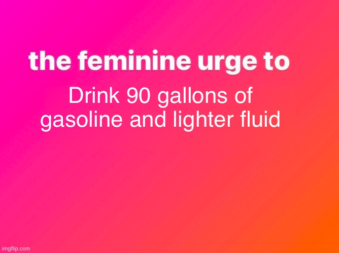 the feminine urge | Drink 90 gallons of gasoline and lighter fluid | image tagged in the feminine urge | made w/ Imgflip meme maker