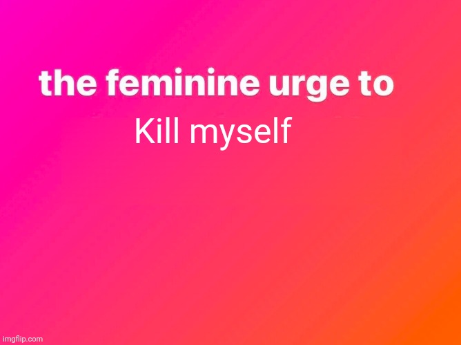 the feminine urge | Kill myself | image tagged in the feminine urge | made w/ Imgflip meme maker