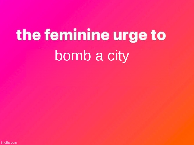 the feminine urge | bomb a city | image tagged in the feminine urge | made w/ Imgflip meme maker