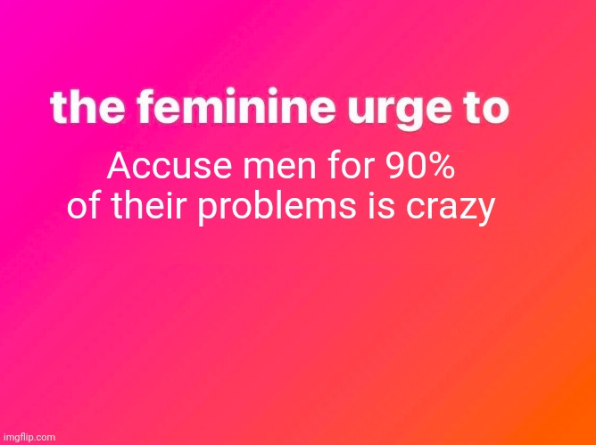 the feminine urge | Accuse men for 90% of their problems is crazy | image tagged in the feminine urge | made w/ Imgflip meme maker