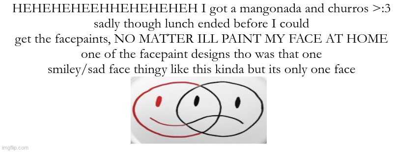 HEHEHEHEEHHEHEHEHEH I got a mangonada and churros >:3
sadly though lunch ended before I could get the facepaints, NO MATTER ILL PAINT MY FACE AT HOME
one of the facepaint designs tho was that one smiley/sad face thingy like this kinda but its only one face | made w/ Imgflip meme maker