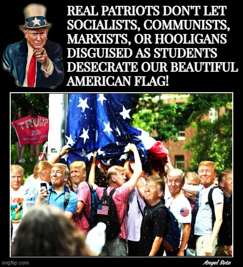 Trump protects our beautiful American flag | REAL PATRIOTS DON'T LET
SOCIALISTS, COMMUNISTS,
MARXISTS, OR HOOLIGANS
DISGUISED AS STUDENTS
DESECRATE OUR BEAUTIFUL
AMERICAN FLAG! Angel Soto | image tagged in donald trump,american flag,patriots,communist socialist,students,patriotism | made w/ Imgflip meme maker