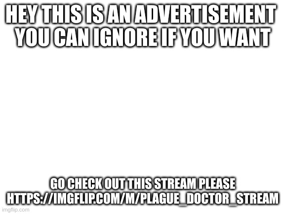 this is an AD if you want to ignore that's fine | HEY THIS IS AN ADVERTISEMENT 
YOU CAN IGNORE IF YOU WANT; GO CHECK OUT THIS STREAM PLEASE
HTTPS://IMGFLIP.COM/M/PLAGUE_DOCTOR_STREAM | image tagged in blank white template | made w/ Imgflip meme maker