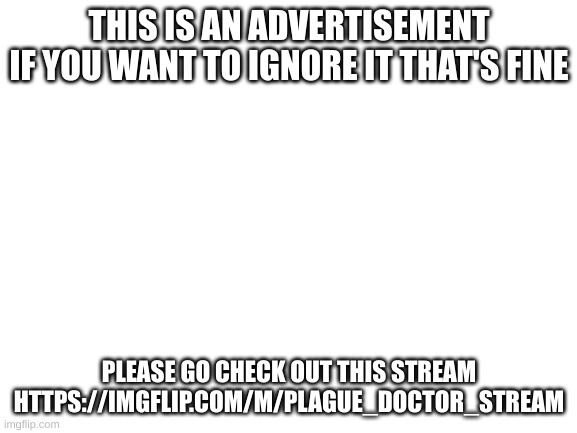 this is an AD ignore it if you want | THIS IS AN ADVERTISEMENT
IF YOU WANT TO IGNORE IT THAT'S FINE; PLEASE GO CHECK OUT THIS STREAM
HTTPS://IMGFLIP.COM/M/PLAGUE_DOCTOR_STREAM | image tagged in blank white template | made w/ Imgflip meme maker