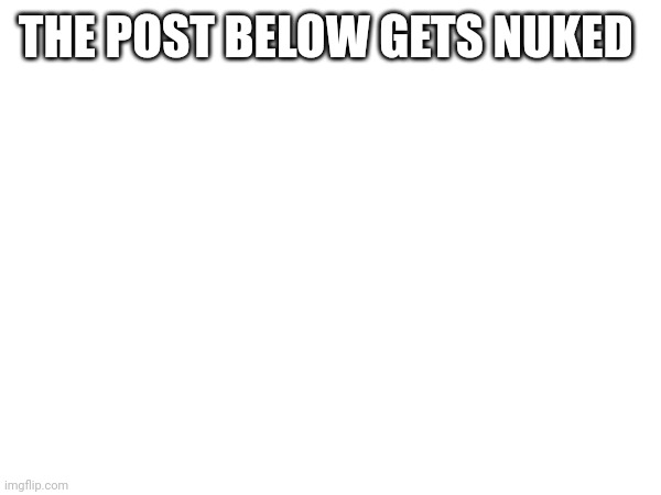 THE POST BELOW GETS NUKED | image tagged in ye | made w/ Imgflip meme maker
