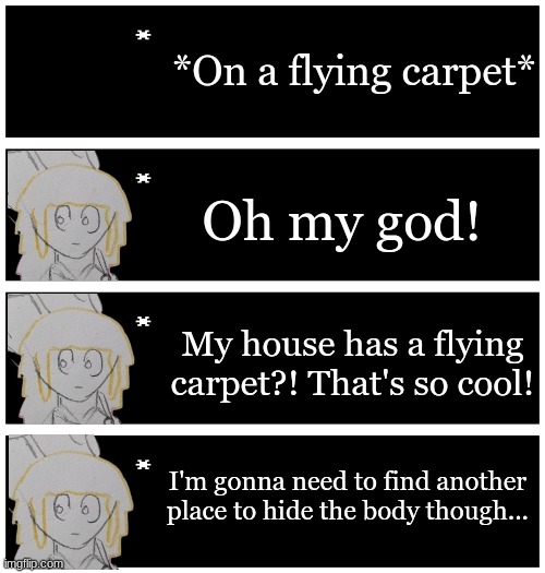 Normal day | *On a flying carpet*; Oh my god! My house has a flying carpet?! That's so cool! I'm gonna need to find another place to hide the body though... | image tagged in 4 undertale textboxes | made w/ Imgflip meme maker