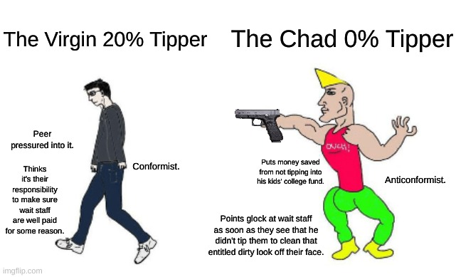 TIPPING IS STUPID | The Chad 0% Tipper; The Virgin 20% Tipper; Peer pressured into it. Conformist. Thinks it's their responsibility to make sure wait staff are well paid for some reason. Puts money saved from not tipping into his kids' college fund. Anticonformist. Points glock at wait staff as soon as they see that he didn't tip them to clean that entitled dirty look off their face. | image tagged in virgin vs chad,tipping,money | made w/ Imgflip meme maker