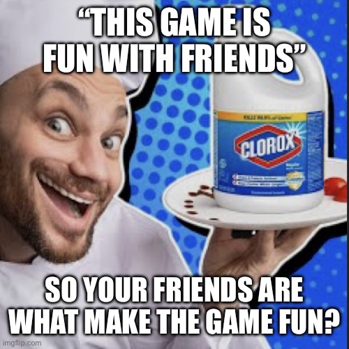 Chef serving clorox | “THIS GAME IS FUN WITH FRIENDS”; SO YOUR FRIENDS ARE WHAT MAKE THE GAME FUN? | image tagged in chef serving clorox | made w/ Imgflip meme maker