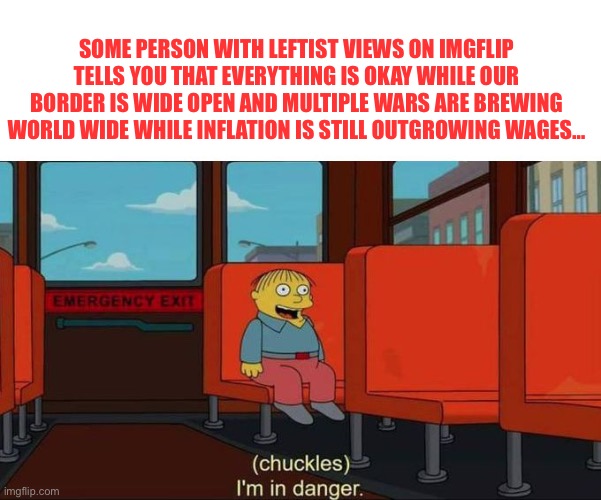 I'm in Danger + blank place above | SOME PERSON WITH LEFTIST VIEWS ON IMGFLIP TELLS YOU THAT EVERYTHING IS OKAY WHILE OUR BORDER IS WIDE OPEN AND MULTIPLE WARS ARE BREWING WORL | image tagged in i'm in danger blank place above | made w/ Imgflip meme maker