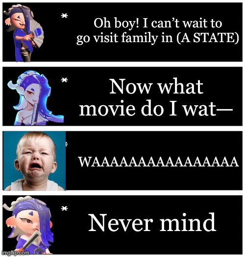 I’m here | Oh boy! I can’t wait to go visit family in (A STATE); Now what movie do I wat—; WAAAAAAAAAAAAAAAA; Never mind | image tagged in 4 undertale textboxes | made w/ Imgflip meme maker