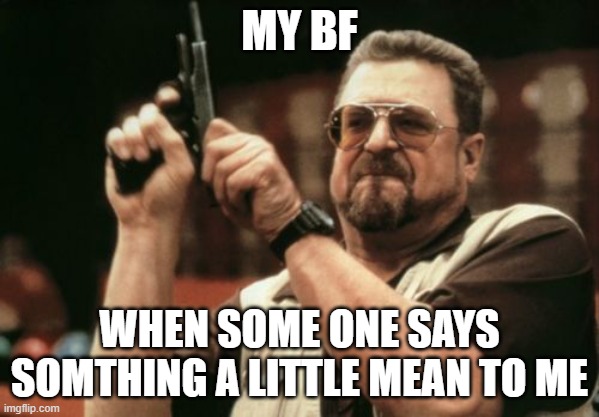 so true | MY BF; WHEN SOME ONE SAYS SOMTHING A LITTLE MEAN TO ME | image tagged in memes,am i the only one around here | made w/ Imgflip meme maker
