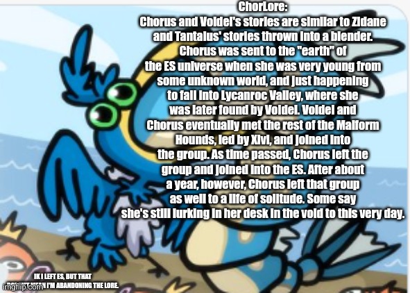 The final bit of lore for me. | ChorLore:
Chorus and Voidel's stories are similar to Zidane and Tantalus' stories thrown into a blender. Chorus was sent to the "earth" of the ES universe when she was very young from some unknown world, and just happening to fall into Lycanroc Valley, where she was later found by Voidel. Voidel and Chorus eventually met the rest of the Malform Hounds, led by Xivi, and joined into the group. As time passed, Chorus left the group and joined into the ES. After about a year, however, Chorus left that group as well to a life of solitude. Some say she's still lurking in her desk in the void to this very day. IK I LEFT ES, BUT THAT DOESN'T MEAN I'M ABANDONING THE LORE. | image tagged in x eating x | made w/ Imgflip meme maker