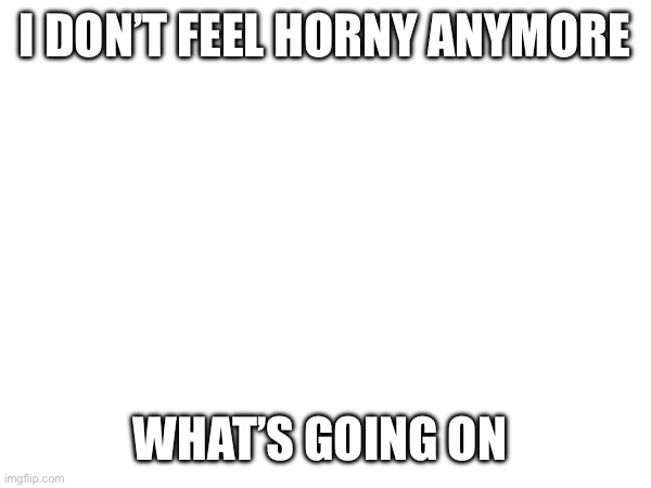 I DON’T FEEL HORNY ANYMORE; WHAT’S GOING ON | made w/ Imgflip meme maker