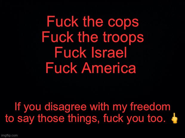 Offended by my free speech? Grow a spine. | Fuck the cops
Fuck the troops
Fuck Israel 
Fuck America; If you disagree with my freedom to say those things, fuck you too. 🖕 | image tagged in black background,israel,palestine,first amendment,acab | made w/ Imgflip meme maker