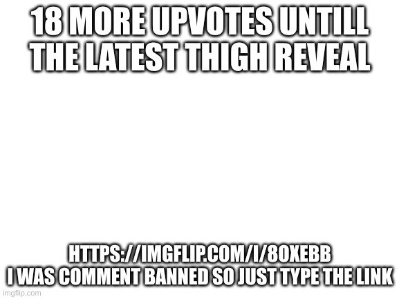 18 more | 18 MORE UPVOTES UNTILL THE LATEST THIGH REVEAL; HTTPS://IMGFLIP.COM/I/8OXEBB
I WAS COMMENT BANNED SO JUST TYPE THE LINK | image tagged in blank white template | made w/ Imgflip meme maker