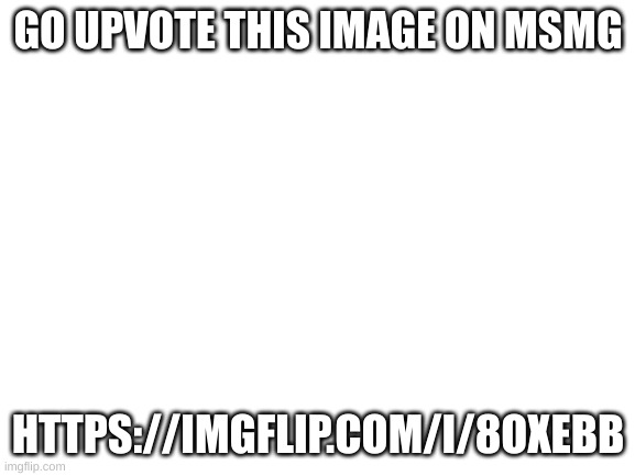 only 18 up votes away | GO UPVOTE THIS IMAGE ON MSMG; HTTPS://IMGFLIP.COM/I/8OXEBB | image tagged in blank white template | made w/ Imgflip meme maker