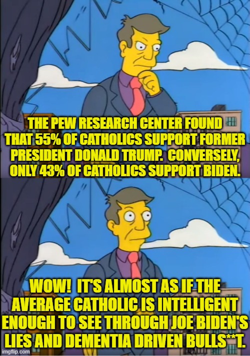 It just goes to show that you can't fool all of the people all of the time. | THE PEW RESEARCH CENTER FOUND THAT 55% OF CATHOLICS SUPPORT FORMER PRESIDENT DONALD TRUMP.  CONVERSELY, ONLY 43% OF CATHOLICS SUPPORT BIDEN. WOW!  IT'S ALMOST AS IF THE AVERAGE CATHOLIC IS INTELLIGENT ENOUGH TO SEE THROUGH JOE BIDEN'S LIES AND DEMENTIA DRIVEN BULLS**T. | image tagged in skinner out of touch | made w/ Imgflip meme maker