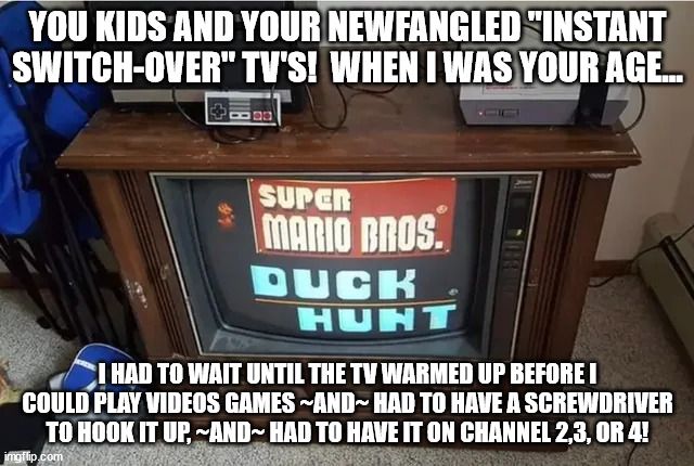 Gaming Geezers | YOU KIDS AND YOUR NEWFANGLED "INSTANT SWITCH-OVER" TV'S!  WHEN I WAS YOUR AGE... I HAD TO WAIT UNTIL THE TV WARMED UP BEFORE I COULD PLAY VIDEOS GAMES ~AND~ HAD TO HAVE A SCREWDRIVER TO HOOK IT UP, ~AND~ HAD TO HAVE IT ON CHANNEL 2,3, OR 4! | image tagged in gaming,generation x,boomers | made w/ Imgflip meme maker