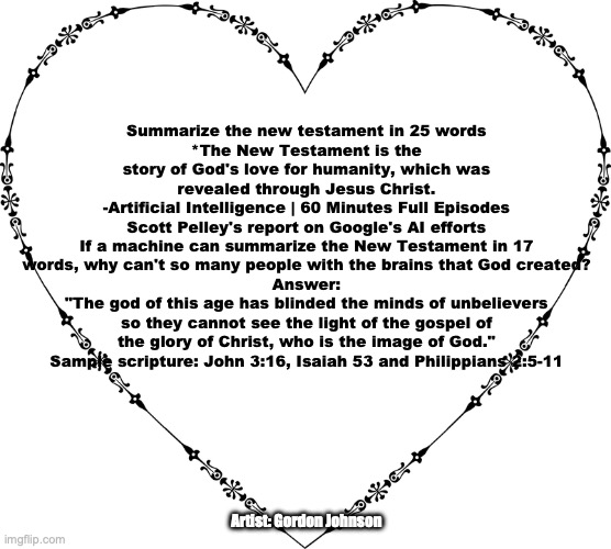 'A Love Story' | Summarize the new testament in 25 words
*The New Testament is the story of God's love for humanity, which was revealed through Jesus Christ.
-Artificial Intelligence | 60 Minutes Full Episodes
Scott Pelley's report on Google's AI efforts
If a machine can summarize the New Testament in 17 words, why can't so many people with the brains that God created?
Answer:
"The god of this age has blinded the minds of unbelievers so they cannot see the light of the gospel of the glory of Christ, who is the image of God."
Sample scripture: John 3:16, Isaiah 53 and Philippians 2:5-11; Artist: Gordon Johnson | image tagged in faith hope charity | made w/ Imgflip meme maker