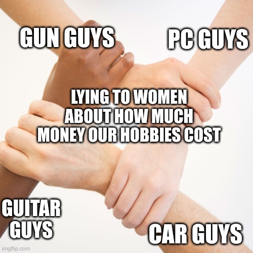 REAL | PC GUYS; GUN GUYS; LYING TO WOMEN ABOUT HOW MUCH MONEY OUR HOBBIES COST; GUITAR GUYS; CAR GUYS | image tagged in 4 people shaking hands | made w/ Imgflip meme maker