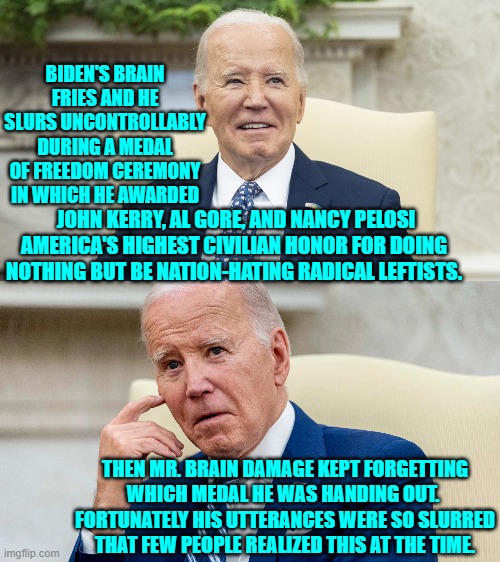 The political Left knowingly did this to this nation over a terror of 'Mean Tweets'. | BIDEN'S BRAIN FRIES AND HE SLURS UNCONTROLLABLY DURING A MEDAL OF FREEDOM CEREMONY IN WHICH HE AWARDED; JOHN KERRY, AL GORE, AND NANCY PELOSI AMERICA'S HIGHEST CIVILIAN HONOR FOR DOING NOTHING BUT BE NATION-HATING RADICAL LEFTISTS. THEN MR. BRAIN DAMAGE KEPT FORGETTING WHICH MEDAL HE WAS HANDING OUT.  FORTUNATELY HIS UTTERANCES WERE SO SLURRED THAT FEW PEOPLE REALIZED THIS AT THE TIME. | image tagged in yep | made w/ Imgflip meme maker