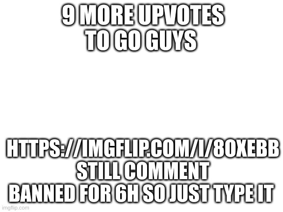 9 more | 9 MORE UPVOTES TO GO GUYS; HTTPS://IMGFLIP.COM/I/8OXEBB
STILL COMMENT BANNED FOR 6H SO JUST TYPE IT | image tagged in blank white template | made w/ Imgflip meme maker
