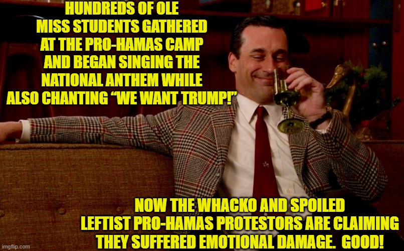 The patriots should have waved job applications at them to really damage the leftists emotionally. | HUNDREDS OF OLE MISS STUDENTS GATHERED AT THE PRO-HAMAS CAMP AND BEGAN SINGING THE NATIONAL ANTHEM WHILE ALSO CHANTING “WE WANT TRUMP!”; NOW THE WHACKO AND SPOILED LEFTIST PRO-HAMAS PROTESTORS ARE CLAIMING THEY SUFFERED EMOTIONAL DAMAGE.  GOOD! | image tagged in don draper new years eve | made w/ Imgflip meme maker