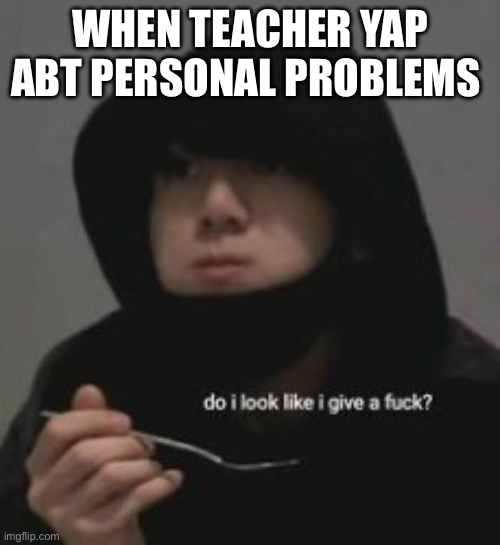 Do I look like I give a fucc?.-. | WHEN TEACHER YAP ABT PERSONAL PROBLEMS | image tagged in do i look like i give a fucc - | made w/ Imgflip meme maker