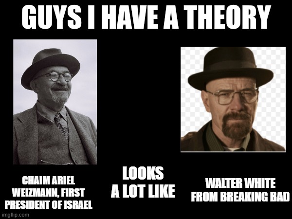 Don't they look uncannily similar | WALTER WHITE FROM BREAKING BAD; LOOKS A LOT LIKE; CHAIM ARIEL WEIZMANN, FIRST PRESIDENT OF ISRAEL | image tagged in guys i have a theory,israel,president,walter white | made w/ Imgflip meme maker