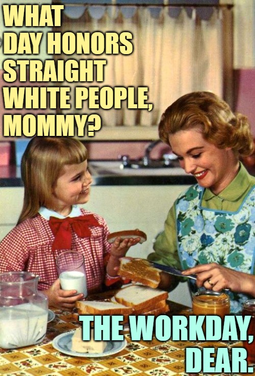 Straight White People Day | WHAT DAY HONORS STRAIGHT WHITE PEOPLE,
MOMMY? THE WORKDAY,
DEAR. | image tagged in vintage mom and daughter,white people,humor,working class,funny memes,so true | made w/ Imgflip meme maker
