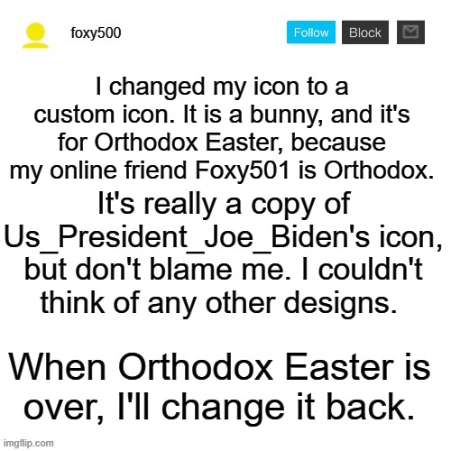 foxy500 announcement temp | I changed my icon to a custom icon. It is a bunny, and it's for Orthodox Easter, because my online friend Foxy501 is Orthodox. It's really a copy of Us_President_Joe_Biden's icon, but don't blame me. I couldn't think of any other designs. When Orthodox Easter is over, I'll change it back. | image tagged in foxy500 announcement temp | made w/ Imgflip meme maker