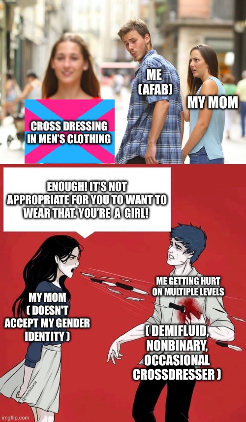 vent memeing | ME 
(AFAB); MY MOM; CROSS DRESSING IN MEN’S CLOTHING; ENOUGH! IT'S NOT APPROPRIATE FOR YOU TO WANT TO WEAR THAT. YOU’RE  A  GIRL! MY MOM
( DOESN'T ACCEPT MY GENDER IDENTITY ); ME GETTING HURT ON MULTIPLE LEVELS; ( DEMIFLUID, NONBINARY, OCCASIONAL CROSSDRESSER ) | image tagged in distracted boyfriend,shouting daggers,lgbtq,demifluid,nonbinary,crossdresser | made w/ Imgflip meme maker