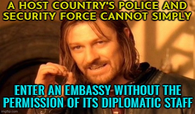 A Host Country's Police And Security Force Cannot Simply Enter An Embassy | A HOST COUNTRY'S POLICE AND
SECURITY FORCE CANNOT SIMPLY; ENTER AN EMBASSY WITHOUT THE PERMISSION OF ITS DIPLOMATIC STAFF | image tagged in memes,one does not simply,it's the law,national security,security guard,fnaf security breach | made w/ Imgflip meme maker
